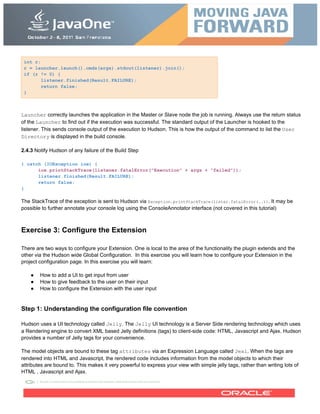 int r;
r = launcher.launch().cmds(args).stdout(listener).join();
if (r != 0) {
listener.finished(Result.FAILURE);
return false;
}
Launcher correctly launches the application in the Master or Slave node the job is running. Always use the return status
of the Launcher to find out if the execution was successful. The standard output of the Launcher is hooked to the
listener. This sends console output of the execution to Hudson. This is how the output of the command to list the User
Directory is displayed in the build console.
2.4.3 Notify Hudson of any failure of the Build Step
} catch (IOException ioe) {
ioe.printStackTrace(listener.fatalError("Execution" + args + "failed"));
listener.finished(Result.FAILURE);
return false;
}
The StackTrace of the exception is sent to Hudson via Exception.printStackTrace(lister.fatalError(..)). It may be
possible to further annotate your console log using the ConsoleAnnotator interface (not covered in this tutorial)
Exercise 3: Configure the Extension
There are two ways to configure your Extension. One is local to the area of the functionality the plugin extends and the
other via the Hudson wide Global Configuration. In this exercise you will learn how to configure your Extension in the
project configuration page. In this exercise you will learn:
● How to add a UI to get input from user
● How to give feedback to the user on their input
● How to configure the Extension with the user input
Step 1: Understanding the configuration file convention
Hudson uses a UI technology called Jelly. The Jelly UI technology is a Server Side rendering technology which uses
a Rendering engine to convert XML based Jelly definitions (tags) to client-side code: HTML, Javascript and Ajax. Hudson
provides a number of Jelly tags for your convenience.
The model objects are bound to these tag attributes via an Expression Language called Jexl. When the tags are
rendered into HTML and Javascript, the rendered code includes information from the model objects to which their
attributes are bound to. This makes it very powerful to express your view with simple jelly tags, rather than writing lots of
HTML , Javascript and Ajax.
 