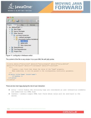 Figure 11: config.jelly in Netbeans editor
The content of the file is very simple. It is a pure XML file with jelly syntax
<j:jelly xmlns:j="jelly:core" xmlns:st="jelly:stapler" xmlns:d="jelly:define"
xmlns:l="/lib/layout" xmlns:t="/lib/hudson" xmlns:f="/lib/form">
<!--
Creates a text field that shows the value of the "name" property.
When submitted, it will be passed to the corresponding constructor parameter.
-->
<f:entry title="Name" field="name">
<f:textbox />
</f:entry>
</j:jelly>
There are two main tags playing the role of user interaction
● entry - tells hudson the enclosing tags are considered as user interaction elements
and submitted via HTML form
● textbox - renders simple HTML text field whose value will be send back to the
server
 