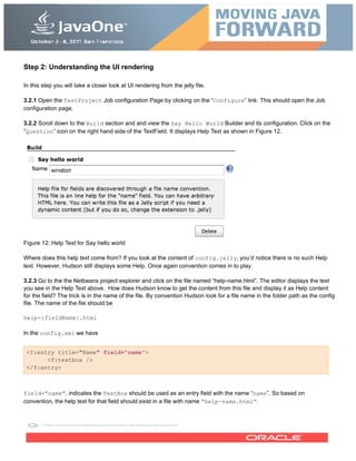 Step 2: Understanding the UI rendering
In this step you will take a closer look at UI rendering from the jelly file.
3.2.1 Open the TestProject Job configuration Page by clicking on the “Configure” link. This should open the Job
configuration page.
3.2.2 Scroll down to the Build section and and view the Say Hello World Builder and its configuration. Click on the
“Question” icon on the right hand side of the TextField. It displays Help Text as shown in Figure 12.
Figure 12: Help Text for Say hello world
Where does this help text come from? If you look at the content of config.jelly, you’d notice there is no such Help
text. However, Hudson still displays some Help. Once again convention comes in to play.
3.2.3 Go to the the Netbeans project explorer and click on the file named “help-name.html”. The editor displays the text
you see in the Help Text above. How does Hudson know to get the content from this file and display it as Help content
for the field? The trick is in the name of the file. By convention Hudson look for a file name in the folder path as the config
file. The name of the file should be
help-{fieldName}.html
In the config.xml we have
<f:entry title="Name" field="name">
<f:textbox />
</f:entry>
field=”name”, indicates the TextBox should be used as an entry field with the name “name”. So based on
convention, the help text for that field should exist in a file with name “help-name.html”.
 