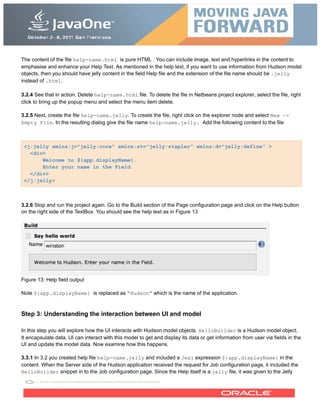 The content of the file help-name.html is pure HTML . You can include image, text and hyperlinks in the content to
emphasise and enhance your Help Text. As mentioned in the help text, if you want to use information from Hudson model
objects, then you should have jelly content in the field Help file and the extension of the file name should be .jelly
instead of .html.
3.2.4 See that in action. Delete help-name.html file. To delete the file in Netbeans project explorer, select the file, right
click to bring up the popup menu and select the menu item delete.
3.2.5 Next, create the file help-name.jelly. To create the file, right click on the explorer node and select New ->
Empty File. In the resulting dialog give the file name help-name.jelly. Add the following content to the file
<j:jelly xmlns:j="jelly:core" xmlns:st="jelly:stapler" xmlns:d="jelly:define" >
<div>
Welcome to ${app.displayName}.
Enter your name in the Field.
</div>
</j:jelly>
3.2.6 Stop and run the project again. Go to the Build section of the Page configuration page and click on the Help button
on the right side of the TextBox. You should see the help text as in Figure 13
Figure 13: Help field output
Note ${app.displayName} is replaced as “Hudson” which is the name of the application.
Step 3: Understanding the interaction between UI and model
In this step you will explore how the UI interacts with Hudson model objects. HelloBuilder is a Hudson model object.
It encapsulate data. UI can interact with this model to get and display its data or get information from user via fields in the
UI and update the model data. Now examine how this happens.
3.3.1 In 3.2 you created help file help-name.jelly and included a Jexl expression ${app.displayName} in the
content. When the Server side of the Hudson application received the request for Job configuration page, it included the
HelloBuilder snippet in to the Job configuration page. Since the Help itself is a jelly file, it was given to the Jelly
 