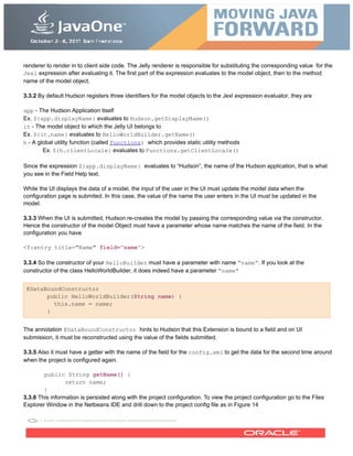 renderer to render in to client side code. The Jelly renderer is responsible for substituting the corresponding value for the
Jexl expression after evaluating it. The first part of the expression evaluates to the model object, then to the method
name of the model object.
3.3.2 By default Hudson registers three identifiers for the model objects to the Jexl expression evaluator, they are
app - The Hudson Application itself
Ex. ${app.displayName} evaluates to Hudson.getDisplayName()
it - The model object to which the Jelly UI belongs to
Ex. ${it.name} evaluates to HelloWorldBuilder.getName()
h - A global utility function (called Functions) which provides static utility methods
Ex. ${h.clientLocale} evaluates to Functions.getClientLocale()
Since the expression ${app.displayName} evaluates to “Hudson”, the name of the Hudson application, that is what
you see in the Field Help text.
While the UI displays the data of a model, the input of the user in the UI must update the model data when the
configuration page is submited. In this case, the value of the name the user enters in the UI must be updated in the
model.
3.3.3 When the UI is submitted, Hudson re-creates the model by passing the corresponding value via the constructor.
Hence the constructor of the model Object must have a parameter whose name matches the name of the field. In the
configuration you have
<f:entry title="Name" field="name">
3.3.4 So the constructor of your HelloBuilder must have a parameter with name “name”. If you look at the
constructor of the class HelloWorldBuilder, it does indeed have a parameter “name”
@DataBoundConstructor
public HelloWorldBuilder(String name) {
this.name = name;
}
The annotation @DataBoundConstructor hints to Hudson that this Extension is bound to a field and on UI
submission, it must be reconstructed using the value of the fields submitted.
3.3.5 Also it must have a getter with the name of the field for the config.xml to get the data for the second time around
when the project is configured again.
public String getName() {
return name;
}
3.3.6 This information is persisted along with the project configuration. To view the project configuration go to the Files
Explorer Window in the Netbeans IDE and drill down to the project config file as in Figure 14
 