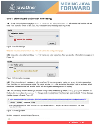 Step 4: Examining the UI validation methodology
3.4.1 In the Job configuration page go to Build Section -> HelloBuilder UI and remove the name in the text
field. Then click else where on the page. You will see the error message as in Figure 15
Figure 15: Error message
Note: Do not press enter or return key. This will submit the configuration page.
3.4.2 Now enter a two letter word (say “xy”) for name and enter elsewhere. Now you see the information message as in
Figure 16
Figure 16: Information message
3.4.3 Where does this error message or info come from? If you examine your config.xml or any of the corresponding
Field Help files, no such message exists. The magic is in the Jelly file rendering. Some Ajax code is rendered, which
behind the scenes contacts the Hudson server and asking what message it should display.
3.4.4 You can easily observe these Ajax requests using Firefox and Firebug. When config.jelly was rendered by
Hudson, the jelly tag <f:textbox /> the Ajax code required to do the checking is also rendered. Firebug displays
the Ajax request info as in Figure 17
Figure 17: Firebug output
An Ajax request is sent to Hudson Server as
 