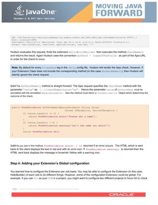 GET /job/TestProject/descriptorByName/org.sample.hudson.HelloWorldBuilder/checkName?value=xy HTTP/1.1
Host: localhost:8080
User-Agent: Mozilla/5.0 (Macintosh; Intel Mac OS X 10.6; rv:6.0.1) Gecko/20100101 Firefox/6.0.1
Accept: text/javascript, text/html, application/xml, text/xml, */*
Hudson evaluates this request, finds the extension HelloWorldBuilder then executes the method checkName()
and returns the result. Again Hudson uses the convention doCheck + {nameOfTheField} as part of the Ajax URL.
In order for the check to occur
Note: By default for every f:textbox tag in the Jelly config file, Hudson will render the Ajax check. However, if
your Extension Class does not include the corresponding method (in this case docheckName()), then Hudson will
silently ignore the check request.
3.4.5 The doCheckName() method is straight forward. The Ajax request specifies the checkName method with the
parameter “value” as {..}/checkName?value=”xy”. Hence the parameter value of doCheckName must be
annotated with the annotation @QueryParameter. Also the method must return a FormValidation Object which determines the
outcome of the check.
public FormValidation doCheckName(@QueryParameter String value)
throws IOException, ServletException {
if (value.length() == 0) {
return FormValidation.error("Please set a name");
}
if (value.length() < 4) {
return FormValidation.warning("Isn't the name too short?");
}
return FormValidation.ok();
}
3.4.6 As you see in this method, FormValidation.error(..) is returned if an error occurs. The HTML which is sent
back to the client displays the text in red and with an error icon. If FormValidation.warning() is returned then the
HTML sent back displays the message in brownish Yellow with a warning icon.
Step 4: Adding your Extension’s Global configuration
You learned how to configure the Extension per Job basis. You may be able to configure the Extension (in this case
HelloBuilder) of each Job to do different things. However, some of the configuration Extension could be global. For
example, if you use Git as your SCM in a project, you might want to configure two different projects to force Git to check
 