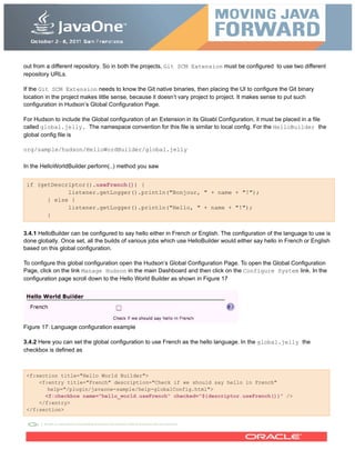 out from a different repository. So in both the projects, Git SCM Extension must be configured to use two different
repository URLs.
If the Git SCM Extension needs to know the Git native binaries, then placing the UI to configure the Git binary
location in the project makes little sense, because it doesn’t vary project to project. It makes sense to put such
configuration in Hudson’s Global Configuration Page.
For Hudson to include the Global configuration of an Extension in its Gloabl Configuration, it must be placed in a file
called global.jelly. The namespace convention for this file is similar to local config. For the HelloBuilder the
global config file is
org/sample/hudson/HelloWordBuilder/global.jelly
In the HelloWorldBuilder.perform(..) method you saw
if (getDescriptor().useFrench()) {
listener.getLogger().println("Bonjour, " + name + "!");
} else {
listener.getLogger().println("Hello, " + name + "!");
}
3.4.1 HelloBuilder can be configured to say hello either in French or English. The configuration of the language to use is
done globally. Once set, all the builds of various jobs which use HelloBuilder would either say hello in French or English
based on this global configuration.
To configure this global configuration open the Hudson’s Global Configuration Page. To open the Global Configuration
Page, click on the link Manage Hudson in the main Dashboard and then click on the Configure System link. In the
configuration page scroll down to the Hello World Builder as shown in Figure 17
Figure 17: Language configuration example
3.4.2 Here you can set the global configuration to use French as the hello language. In the global.jelly the
checkbox is defined as
<f:section title="Hello World Builder">
<f:entry title="French" description="Check if we should say hello in French"
help="/plugin/javaone-sample/help-globalConfig.html">
<f:checkbox name="hello_world.useFrench" checked="${descriptor.useFrench()}" />
</f:entry>
</f:section>
 