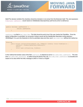 3.4.3 The decision whether this checkbox should be checked or not comes from the Extension itself. The Jexl expression
${descriptor.useFrench()} would resolve to HelloBuilder.DescriptorImpl.useFrench() which is defined as
public boolean useFrench() {
return useFrench;
}
useFrench is a field in HelloBuilder. This field should be set to true if the user checks the CheckBox. Once the
global configuration is submitted, by convention Hudson would call the HelloBuilder.Descriptor.config passing a
JSONObject. It is up to the Extension to find its submitted value and then use it. HelloBuilder defines this method as
@Override
public boolean configure(StaplerRequest req, JSONObject formData) throws FormException {
useFrench = formData.getBoolean("useFrench");
save();
return super.configure(req, formData);
}
In this method the boolean value of the field useFrench is obtained as set to HelloBuilder.useFrench. The next
time HelloBuilder.perform() is called during the Build of the Job, HelloBuilder.useFrench is consulted and
based on its value either the hello message is either in French or English
 