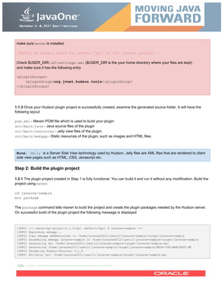 make sure maven is installed.
[ERROR] No plugin found for prefix 'hpi' in the current project ..
Check $USER_DIR/.m2/settings.xml ($USER_DIR is the your home directory where your files are kept)
and make sure it has the following entry
<pluginGroups>
<pluginGroup>org.jvnet.hudson.tools</pluginGroup>
</pluginGroups>
1.1.3 Once your Hudson plugin project is successfully created, examine the generated source folder. It will have the
following layout
pom.xml - Maven POM file which is used to build your plugin
src/main/java - Java source files of the plugin
src/main/resources - Jelly view files of the plugin.
src/main/webapp - Static resources of the plugin, such as images and HTML files.
Note: Jelly is a Server Side View technology used by Hudson. Jelly files are XML files that are rendered to client
side view pages such as HTML, CSS, Javascript etc.
Step 2: Build the plugin project
1.2.1 The plugin project created in Step 1 is fully functional. You can build it and run it without any modification. Build the
project using maven
cd javaone-sample
mvn package
The package command tells maven to build the project and create the plugin packages needed by the Hudson server.
On successful build of the plugin project the following message is displayed
[INFO] --- maven-hpi-plugin:2.1.0:hpi (default-hpi) @ javaone-sample ---
[INFO] Exploding webapp...
[INFO] Copy webapp webResources to /home/javaone2012/user12/javaone-sample/target/javaone-sample
[INFO] Assembling webapp javaone-sample in /home/javaone2012/user12/javaone-sample/target/javaone-sample
[INFO] Generating hpi /home/javaone2011/user12/javaone-sample/target/javaone-sample.hpi
[INFO] Generating /home/javaone2011/user12/javaone-sample/target/javaone-sample/META-INF/MANIFEST.MF
[INFO] Targeting Hudson-Version: 2.1.0
[INFO] Building jar: /home/javaone2011/user12/javaone-sample/target/javaone-sample.hpi
 