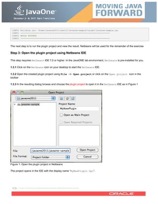 [INFO] Building jar: /home/javaone2011/user12/javaone-sample/target/javaone-sample.jar
[INFO] ------------------------------------------------------------------------
[INFO] BUILD SUCCESS
[INFO] ------------------------------------------------------------------------
The next step is to run the plugin project and view the result. Netbeans will be used for the remainder of the exercise
Step 3: Open the plugin project using Netbeans IDE
This step requires Netbeans IDE 7.0 or higher. In the JavaONE lab environment, Netbeans is pre-installed for you.
1.3.1 Click on the Netbeans icon on your desktop to start the Netbeans IDE.
1.3.2 Open the created plugin project using File -> Open project or click on the Open project icon in the
toolbar
1.3.3 In the resulting dialog browse and choose the plugin project to open it in the Netbeans IDE as in Figure 1
Figure 1: Open the plugin project in Netbeans
The project opens in the IDE with the display name “MyNewPlugin hpi”.
 