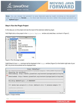 Note: You can rename the project to your desired name by right clicking on the project
name and selecting Rename.... In this Lab Tutorial we will refer the plugin projectt as
as “MyNewPlugin”
Step 4: Run the Plugin Project
In this step you run the project and see the result of the extension added by plugin.
1.4.1 Right click on the project in the Projects Explorer window and select Run as shown in Figure 2.
Figure 2: Run the plugin project
1.4.2 Output of your Run command will be displayed in the Output window (Figure 3) in the bottom right side of your
IDE. Any errors encountered will be displayed here.
Figure 3: Output window
 