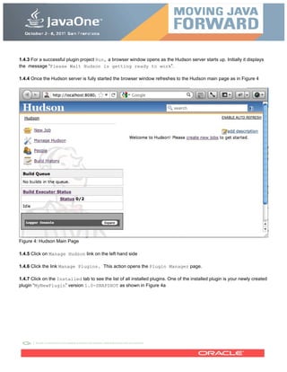1.4.3 For a successful plugin project Run, a browser window opens as the Hudson server starts up. Initially it displays
the message “Please Wait Hudson is getting ready to work”.
1.4.4 Once the Hudson server is fully started the browser window refreshes to the Hudson main page as in Figure 4
Figure 4: Hudson Main Page
1.4.5 Click on Manage Hudson link on the left hand side
1.4.6 Click the link Manage Plugins. This action opens the Plugin Manager page.
1.4.7 Click on the Installed tab to see the list of all installed plugins. One of the installed plugin is your newly created
plugin “MyNewPlugin” version 1.0-SNAPSHOT as shown in Figure 4a
 