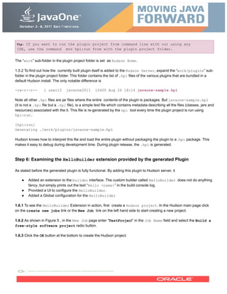 Tip: If you want to run the plugin project from command line with out using any
IDE, use the command mvn hpi:run from with the plugin project folder.
The “work” sub-folder in the plugin project folder is set as Hudson Home.
1.5.2 To find out how the currently built plugin itself is added to the Hudson Server, expand the “work/plugins” sub-
folder in the plugin project folder. This folder contains the list of .hpi files of the various plugins that are bundled in a
default Hudson install. The only notable difference is
-rw-r--r-- 1 user12 javaone2011 10400 Aug 26 18:14 javaone-sample.hpl
Note all other .hpi files are jar files where the entire contents of the plugin is packages. But javaone-sample.hpl
(it is not a .hpi file but a .hpl file), is a simple text file which contains metadata describing all the files (classes, jars and
resources) associated with the it. This file is re-generated by the hpi tool every time the plugin project is run using
hpi:run.
[hpi:run]
Generating ./work/plugins/javaone-sample.hpl
Hudson knows how to interpret this file and load the entire plugin without packaging the plugin to a .hpi package. This
makes it easy to debug during development time. During plugin release, the .hpi is generated.
Step 6: Examining the HelloBuilder extension provided by the generated Plugin
As stated before the generated plugin is fully functional. By adding this plugin to Hudson server, it
● Added an extension to the builder interface. The custom builder called HelloBuilder does not do anything
fancy, but simply prints out the text “Hello <name>” in the build console log.
● Provided a UI to configure the HelloBuilder.
● Added a Global configuration for the HelloBuilder
1.6.1 To see the HelloBuilder Extension in action, first create a Hudson project. In the Hudson main page click
on the create new jobs link or the New Job link on the left hand side to start creating a new project.
1.6.2 As shown in Figure 5 , in the New Job page enter “TestProject” in the Job Name field and select the Build a
free-style software project radio button.
1.6.3 Click the OK button at the bottom to create the Hudson project.
 