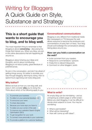 Writing for Bloggers
A Quick Guide on Style,
Substance and Strategy

This is a short guide that                            Conversational communications
                                                      Blogging is very different from traditional media
wants to encourage you                                (like newspapers or TV) because the web
to blog, and to blog well.                            allows everyone to become the producers and
                                                      commentators of every item of news. Your blog
                                                      should acknowledge the conversations already
The most important thing to remember is that
                                                      taking place around you.
blogging is about conversing – discussing the
things that interest you. When you blog, you join
                                                      How can you hold a conversation on
in the online discussions that are happening all
                                                      the web?
around us.
                                                      •   Invite comment from your readers
Blogging is about sharing your ideas and              •   Respond to commentators’ opinions
thoughts, and it’s about contributing.                •   Freely link to relevant blog posts
Blogging is not about poetry, great literature or     •   Comment on other bloggers’ posts
polished prose.

So join in the conversation, and don’t be afraid of
getting things wrong. It’s better to stumble your
way through blogging, learning by doing, than to
spend hours agonising over every blog post.

Why bother?




                                      ?
Before we look at how you can blog well, and
enjoy it, let’s consider why you’re doing this.
Think about which of the following apply to you:
                                                      What to write?
                                                      An empty blog can be intimidating – and as
  1. To promote your business
                                                      uninspiring as a blank page or white screen.
  2. To reflect on your personal development
                                                      Before you start blogging, it can be difficult to
  3. To announce your news
                                                      decide what subjects to cover. You may be
  4. To share discoveries
                                                      wondering:
  5. Because your boss says you have to
  6. To stake out your corner of the web
                                                      • What is permissible?
  7. To improve your website’s Search Engine          • What will be interesting?
     Optimisation (SEO)
                                                      • How will I come up with ideas?
  8. To get recognition for your work
  9. To connect more personally to your customers
  10. To provide a platform for customer feedback
 