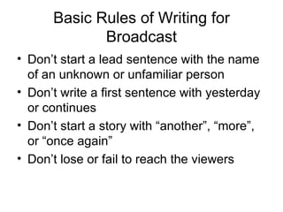 Basic Rules of Writing for Broadcast Don’t start a lead sentence with the name of an unknown or unfamiliar person Don’t write a first sentence with yesterday or continues Don’t start a story with “another”, “more”, or “once again” Don’t lose or fail to reach the viewers 