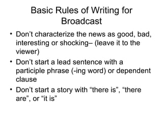 Basic Rules of Writing for Broadcast Don’t characterize the news as good, bad, interesting or shocking– (leave it to the viewer) Don’t start a lead sentence with a participle phrase (-ing word) or dependent clause Don’t start a story with “there is”, “there are”, or “it is” 