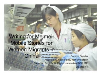 Writing for Meimei:
Mobile Stories for
Women Migrants in
China Carolyn Guertin
Augmented Reality Lab, York University
Canadian Society for Digital Humanities/ACCUTE
26 May 14
 