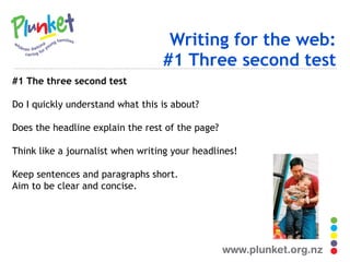 Writing for the web: #1 Three second test #1 The three second test Do I quickly understand what this is about? Does the headline explain the rest of the page? Think like a journalist when writing your headlines! Keep sentences and paragraphs short. Aim to be clear and concise. 