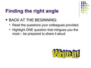 Finding the right angle <ul><li>BACK AT THE BEGINNING:  </li></ul><ul><ul><li>Read the questions your colleagues provided ...