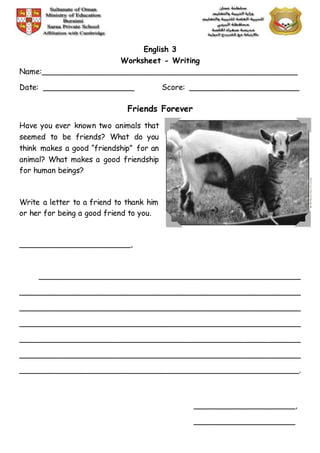 English 3
Worksheet - Writing
Name:______________________________________________________
Date: ___________________ Score: _______________________
Friends Forever
Have you ever known two animals that
seemed to be friends? What do you
think makes a good “friendship” for an
animal? What makes a good friendship
for human beings?
Write a letter to a friend to thank him
or her for being a good friend to you.
_______________________,
_______________________________________________________
___________________________________________________________
___________________________________________________________
___________________________________________________________
___________________________________________________________
___________________________________________________________
___________________________________________________________.
_____________________,
_____________________
 
