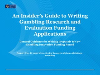 An Insider’s Guide to Writing
Gambling Research and
Evaluation Funding
Applications
General Guidance for Writing Proposals for 2nd
Gambling Innovation Funding Round
Prepared by: Dr John Wren, Senior Research Advisor, Addictions -
Gambling
 