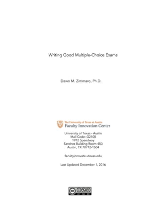Writing Good Multiple-Choice Exams
Dawn M. Zimmaro, Ph.D.
University of Texas - Austin
Mail Code: G2100
1912 Speedway
Sanchez Building Room 450
Austin, TX 78712-1604
facultyinnovate.utexas.edu
Last Updated December 1, 2016
 