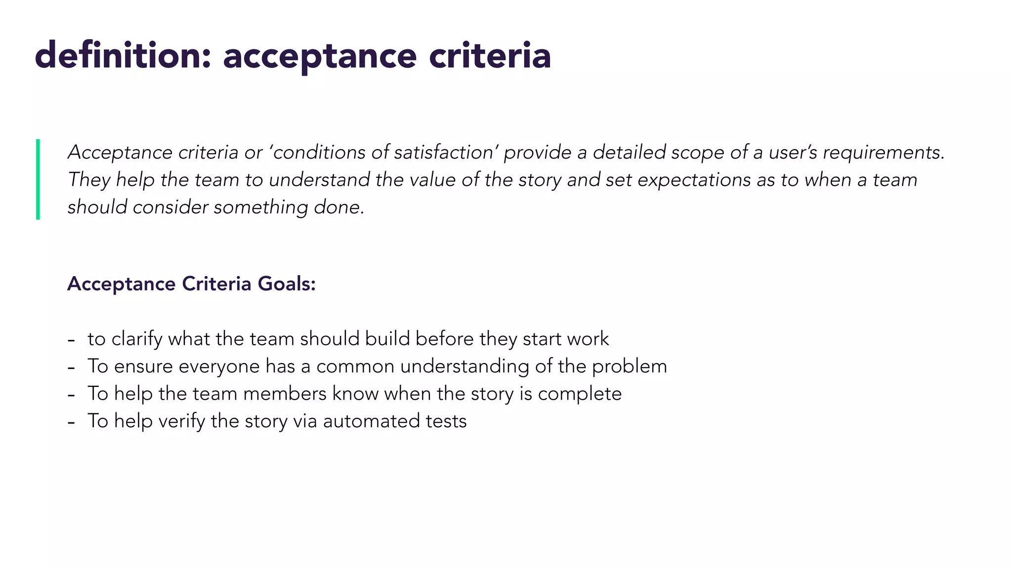 definition: acceptance criteria
Acceptance criteria or ‘conditions of satisfaction’ provide a detailed scope of a user’s requirements.
They help the team to understand the value of the story and set expectations as to when a team
should consider something done.
Acceptance Criteria Goals:
- to clarify what the team should build before they start work
- To ensure everyone has a common understanding of the problem
- To help the team members know when the story is complete
- To help verify the story via automated tests
 