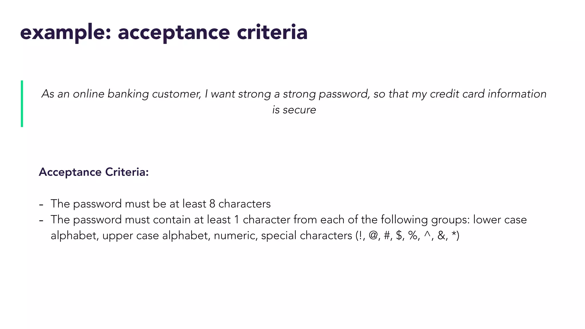 example: acceptance criteria
As an online banking customer, I want strong a strong password, so that my credit card information
is secure
Acceptance Criteria:
- The password must be at least 8 characters
- The password must contain at least 1 character from each of the following groups: lower case
alphabet, upper case alphabet, numeric, special characters (!, @, #, $, %, ^, &, *)
 