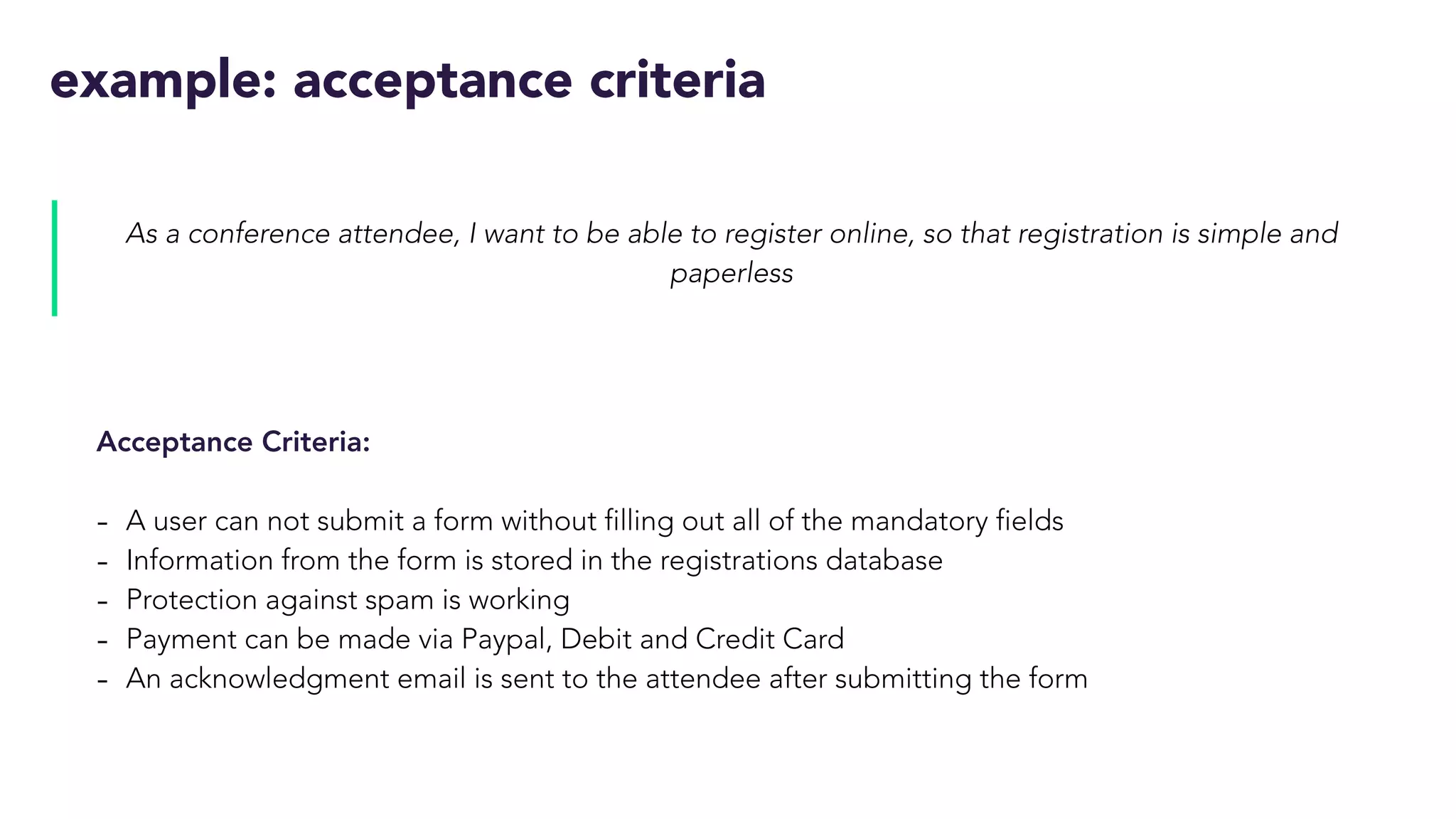 example: acceptance criteria
As a conference attendee, I want to be able to register online, so that registration is simple and
paperless
Acceptance Criteria:
- A user can not submit a form without filling out all of the mandatory fields
- Information from the form is stored in the registrations database
- Protection against spam is working
- Payment can be made via Paypal, Debit and Credit Card
- An acknowledgment email is sent to the attendee after submitting the form
 