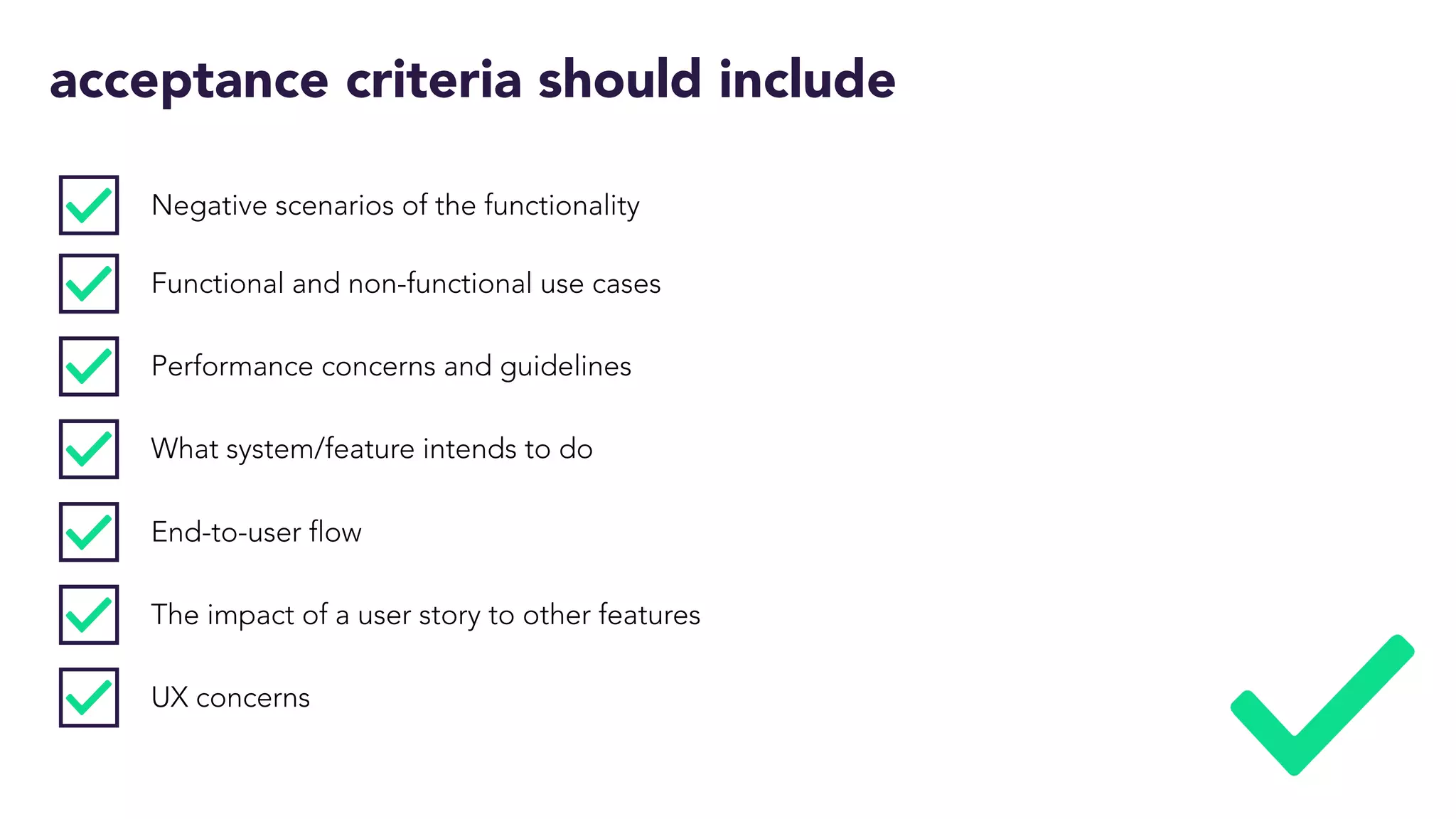 acceptance criteria should include
Negative scenarios of the functionality
Functional and non-functional use cases
Performance concerns and guidelines
What system/feature intends to do
End-to-user flow
The impact of a user story to other features
UX concerns
 