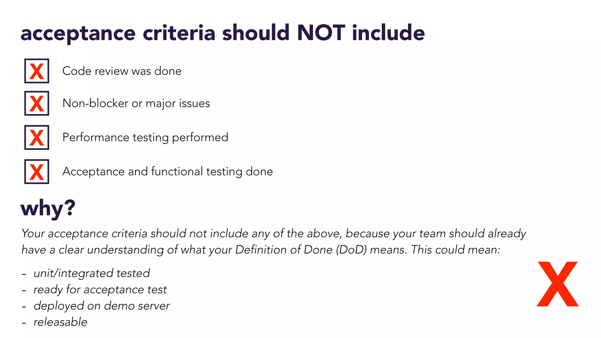 acceptance criteria should NOT include
Code review was done
Non-blocker or major issues
Performance testing performed
Acceptance and functional testing done
X
X
X
X
X
why?
Your acceptance criteria should not include any of the above, because your team should already
have a clear understanding of what your Definition of Done (DoD) means. This could mean:
- unit/integrated tested
- ready for acceptance test
- deployed on demo server
- releasable
 