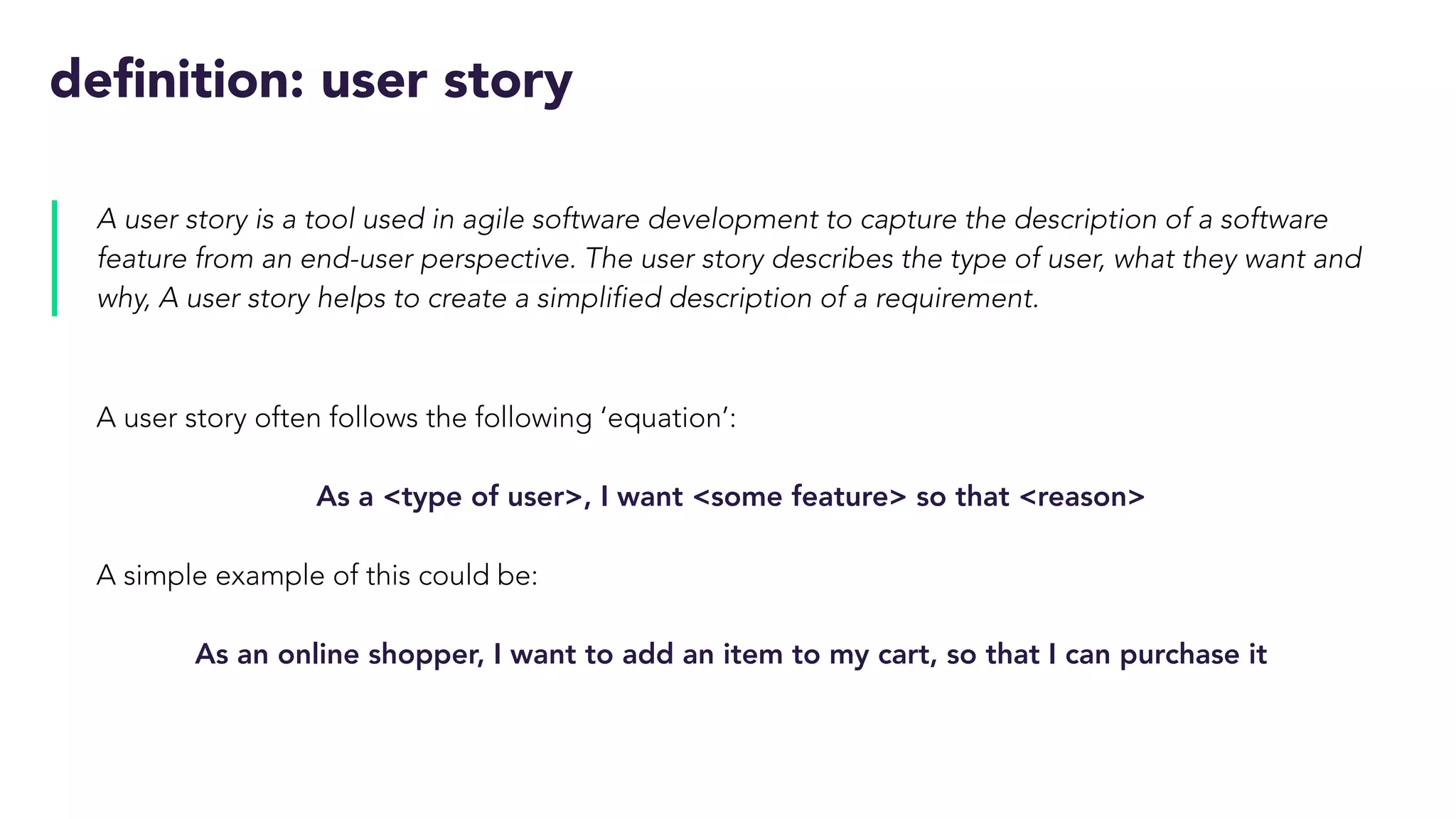 definition: user story
A user story is a tool used in agile software development to capture the description of a software
feature from an end-user perspective. The user story describes the type of user, what they want and
why, A user story helps to create a simplified description of a requirement.
A user story often follows the following ‘equation’:
As a <type of user>, I want <some feature> so that <reason>
A simple example of this could be:
As an online shopper, I want to add an item to my cart, so that I can purchase it
 