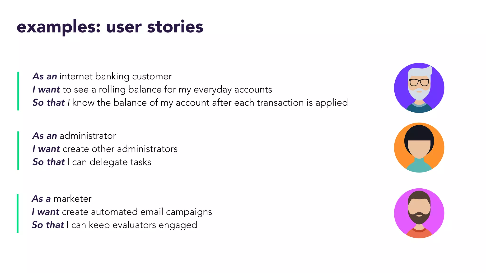 examples: user stories
As an internet banking customer
I want to see a rolling balance for my everyday accounts
So that I know the balance of my account after each transaction is applied
As an administrator
I want create other administrators
So that I can delegate tasks
As a marketer
I want create automated email campaigns
So that I can keep evaluators engaged
 