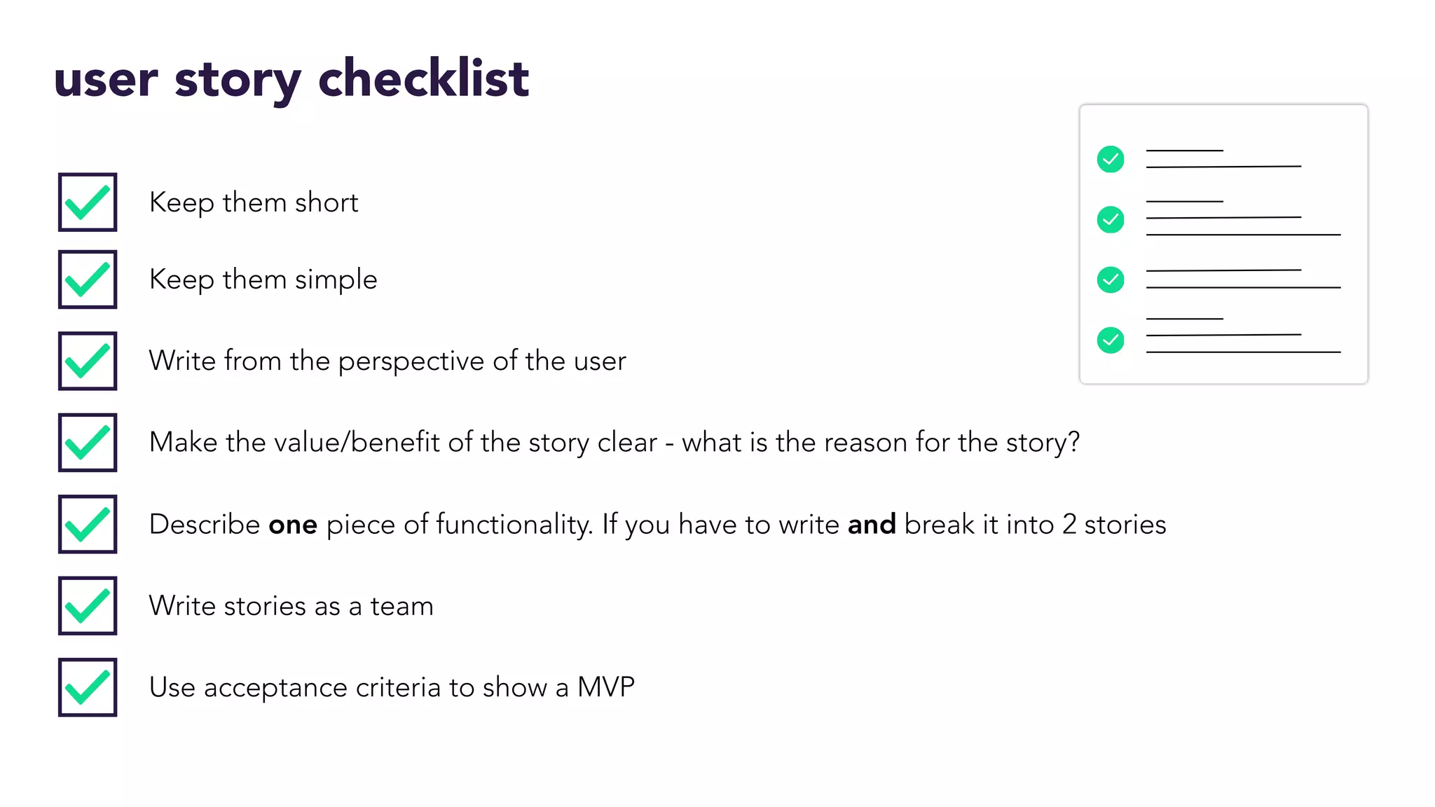 user story checklist
Keep them short
Keep them simple
Write from the perspective of the user
Make the value/benefit of the story clear - what is the reason for the story?
Describe one piece of functionality. If you have to write and break it into 2 stories
Write stories as a team
Use acceptance criteria to show a MVP
 