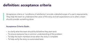 definition: acceptance criteria
Acceptance criteria or ‘conditions of satisfaction’ provide a detailed scope of a user’s requirements.
They help the team to understand the value of the story and set expectations as to when a team
should consider something done.
Acceptance Criteria Goals:
- to clarify what the team should build before they start work
- To ensure everyone has a common understanding of the problem
- To help the team members know when the story is complete
- To help verify the story via automated tests
 