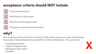 acceptance criteria should NOT include
Code review was done
Non-blocker or major issues
Performance testing performed
Acceptance and functional testing done
X
X
X
X
X
why?
Your acceptance criteria should not include any of the above, because your team should already
have a clear understanding of what your Definition of Done (DoD) means. This could mean:
- unit/integrated tested
- ready for acceptance test
- deployed on demo server
- releasable
 