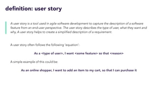 definition: user story
A user story is a tool used in agile software development to capture the description of a software
feature from an end-user perspective. The user story describes the type of user, what they want and
why, A user story helps to create a simplified description of a requirement.
A user story often follows the following ‘equation’:
As a <type of user>, I want <some feature> so that <reason>
A simple example of this could be:
As an online shopper, I want to add an item to my cart, so that I can purchase it
 