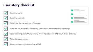 user story checklist
Keep them short
Keep them simple
Write from the perspective of the user
Make the value/benefit of the story clear - what is the reason for the story?
Describe one piece of functionality. If you have to write and break it into 2 stories
Write stories as a team
Use acceptance criteria to show a MVP
 