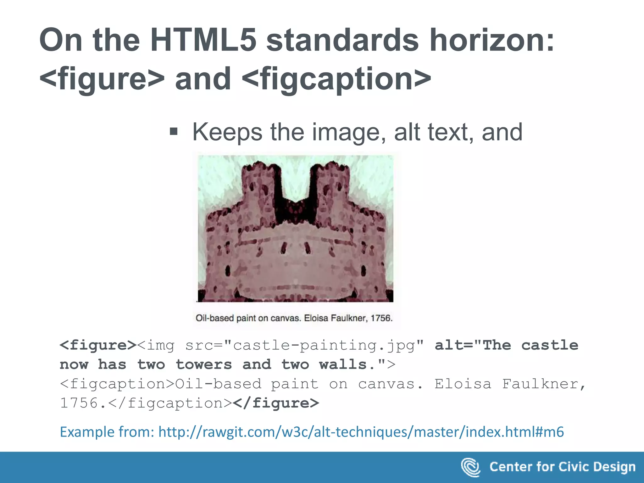 On the HTML5 standards horizon: 
<figure> and <figcaption> 
 Keeps the image, alt text, and 
caption together 
<figure><img src="castle-painting.jpg" alt="The castle 
now has two towers and two walls."> 
<figcaption>Oil-based paint on canvas. Eloisa Faulkner, 
1756.</figcaption></figure> 
Example from: http://rawgit.com/w3c/alt-techniques/master/index.html#m6 
 