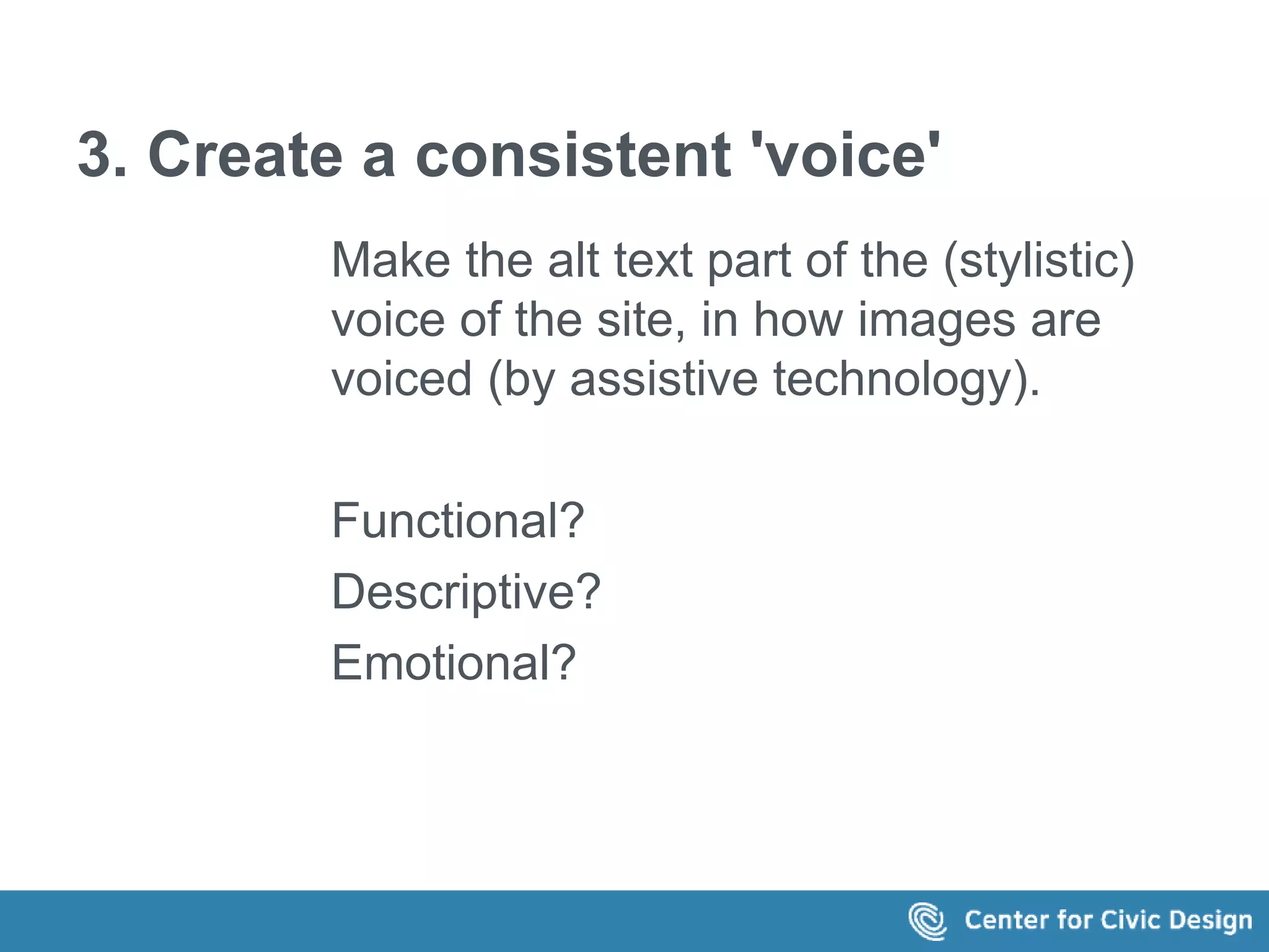 3. Create a consistent 'voice' 
Make the alt text part of the (stylistic) 
voice of the site, in how images are 
voiced (by assistive technology). 
Functional? 
Descriptive? 
Emotional? 
 