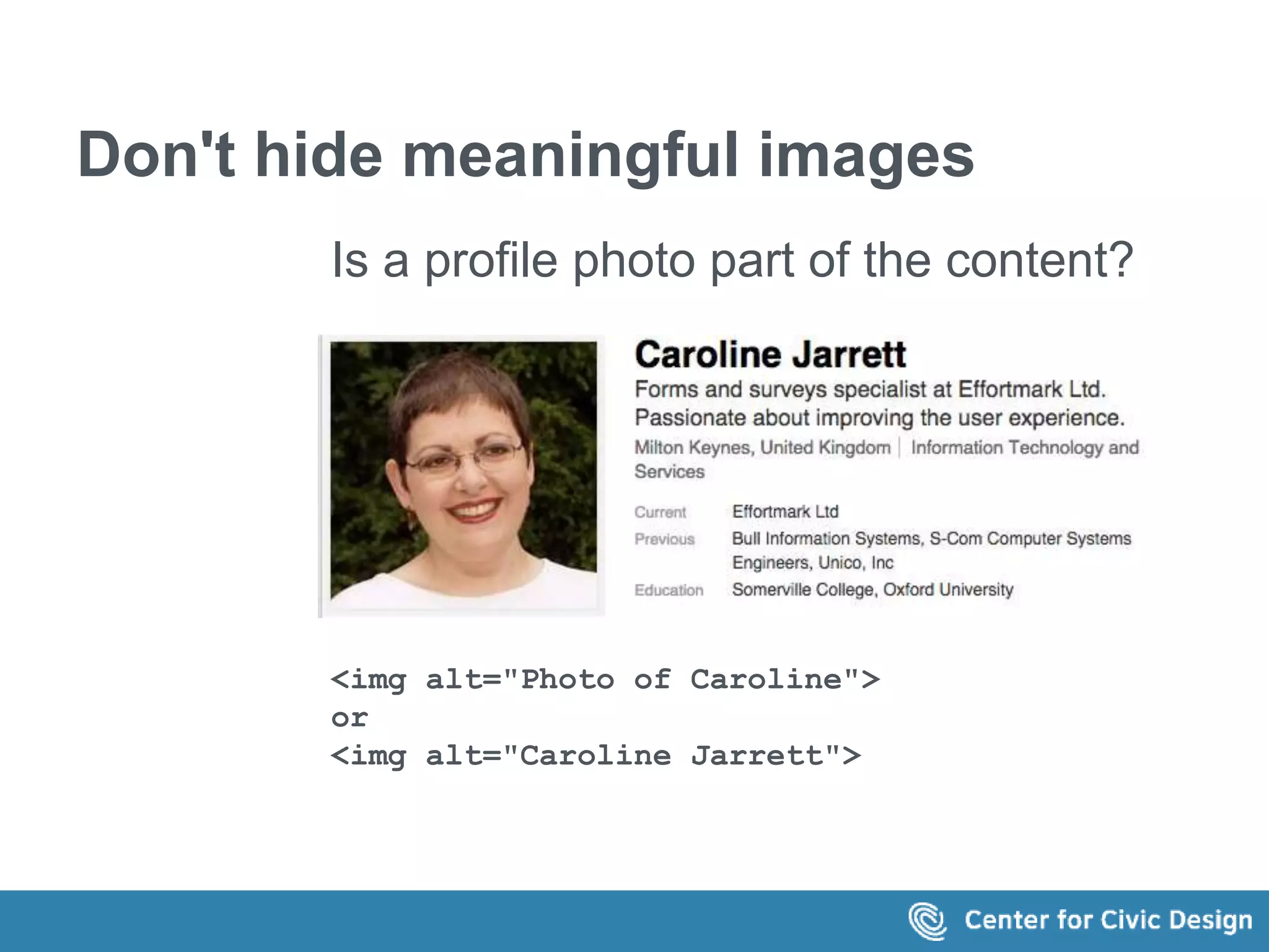 Don't hide meaningful images 
Is a profile photo part of the content? 
<img alt="Photo of Caroline"> 
or 
<img alt="Caroline Jarrett"> 
 