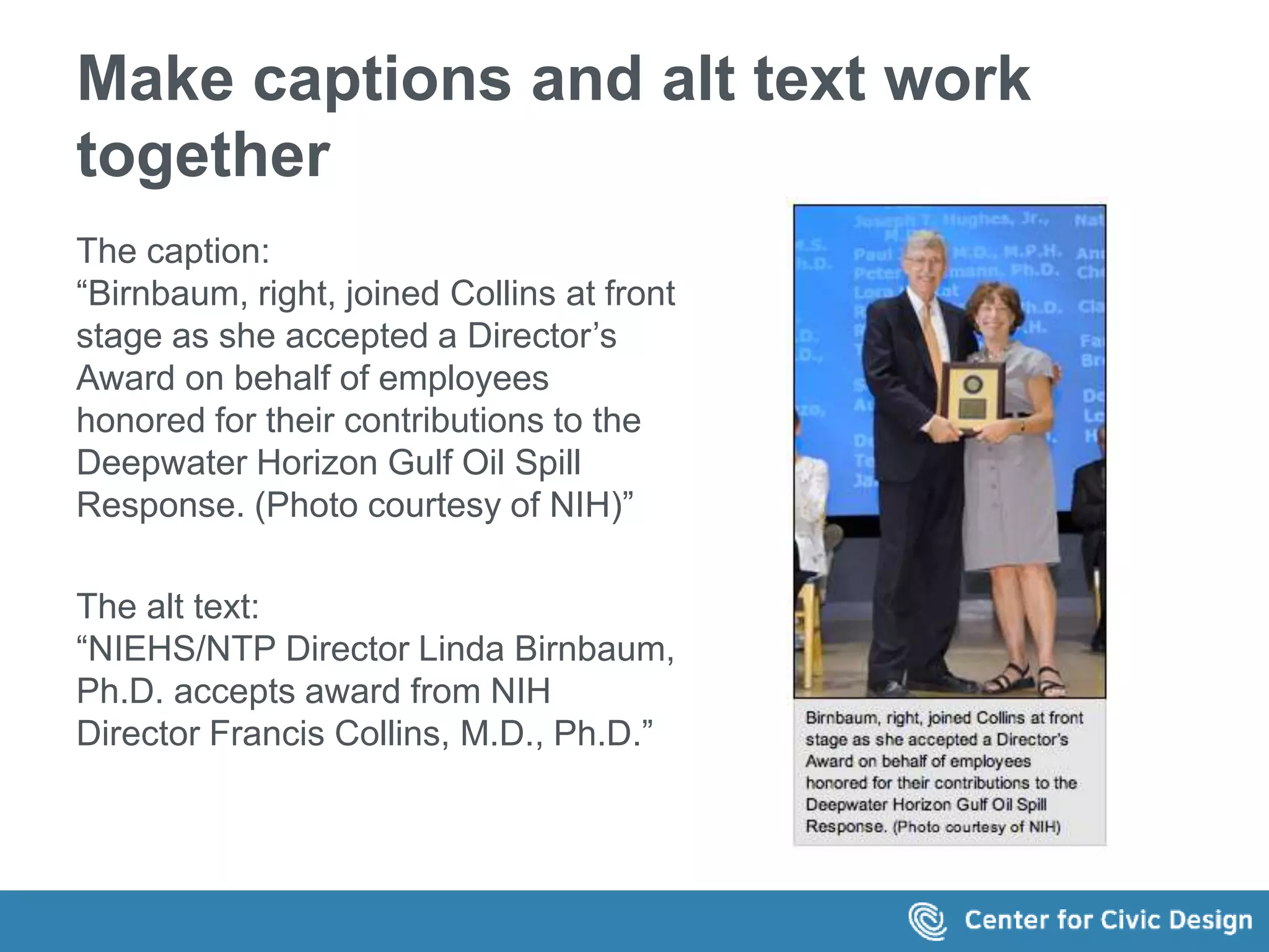 Make captions and alt text work 
together 
The caption: 
“Birnbaum, right, joined Collins at front 
stage as she accepted a Director’s 
Award on behalf of employees 
honored for their contributions to the 
Deepwater Horizon Gulf Oil Spill 
Response. (Photo courtesy of NIH)” 
The alt text: 
“NIEHS/NTP Director Linda Birnbaum, 
Ph.D. accepts award from NIH 
Director Francis Collins, M.D., Ph.D.” 
 