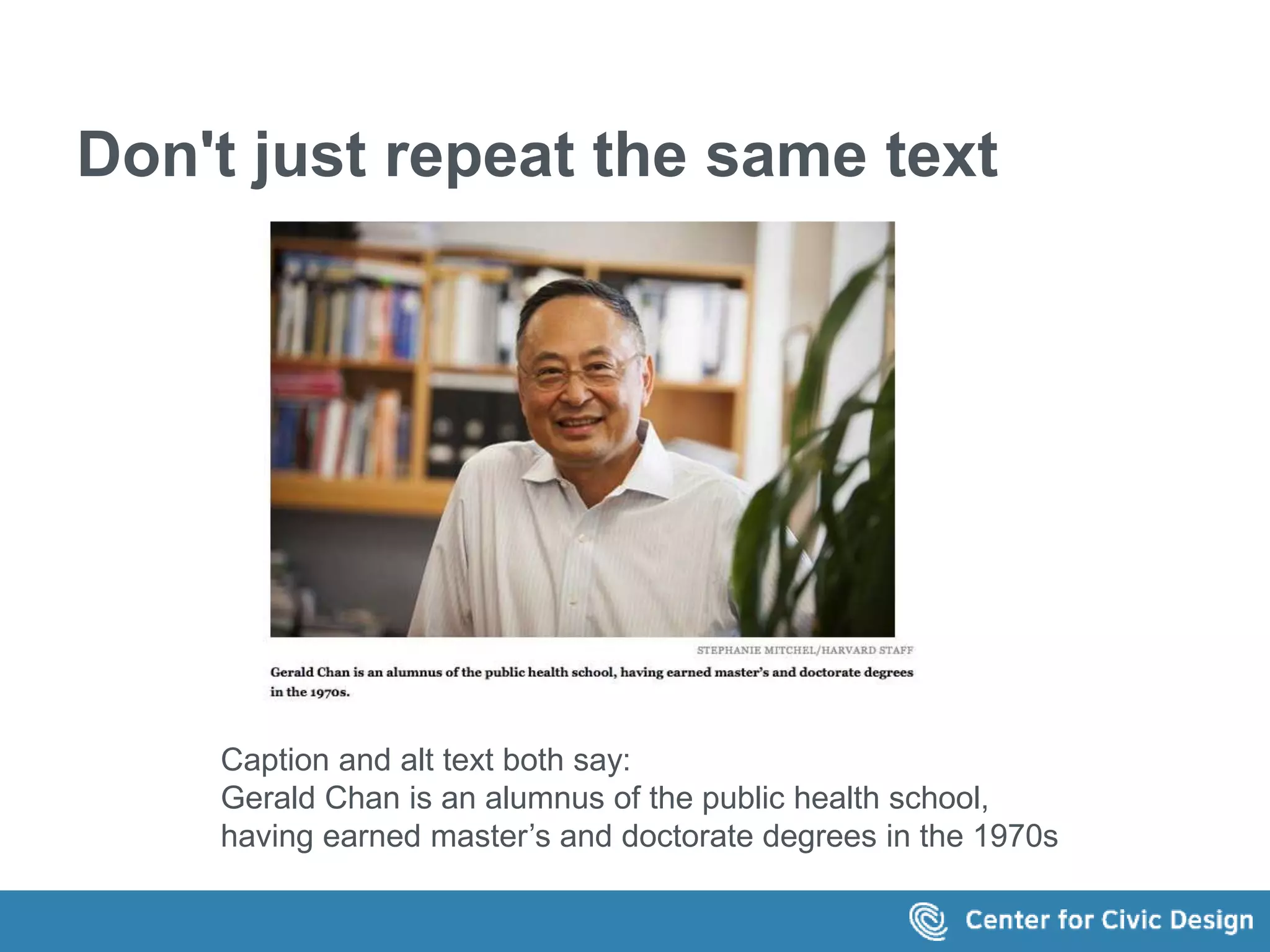 Don't just repeat the same text 
Caption and alt text both say: 
Gerald Chan is an alumnus of the public health school, 
having earned master’s and doctorate degrees in the 1970s 
 