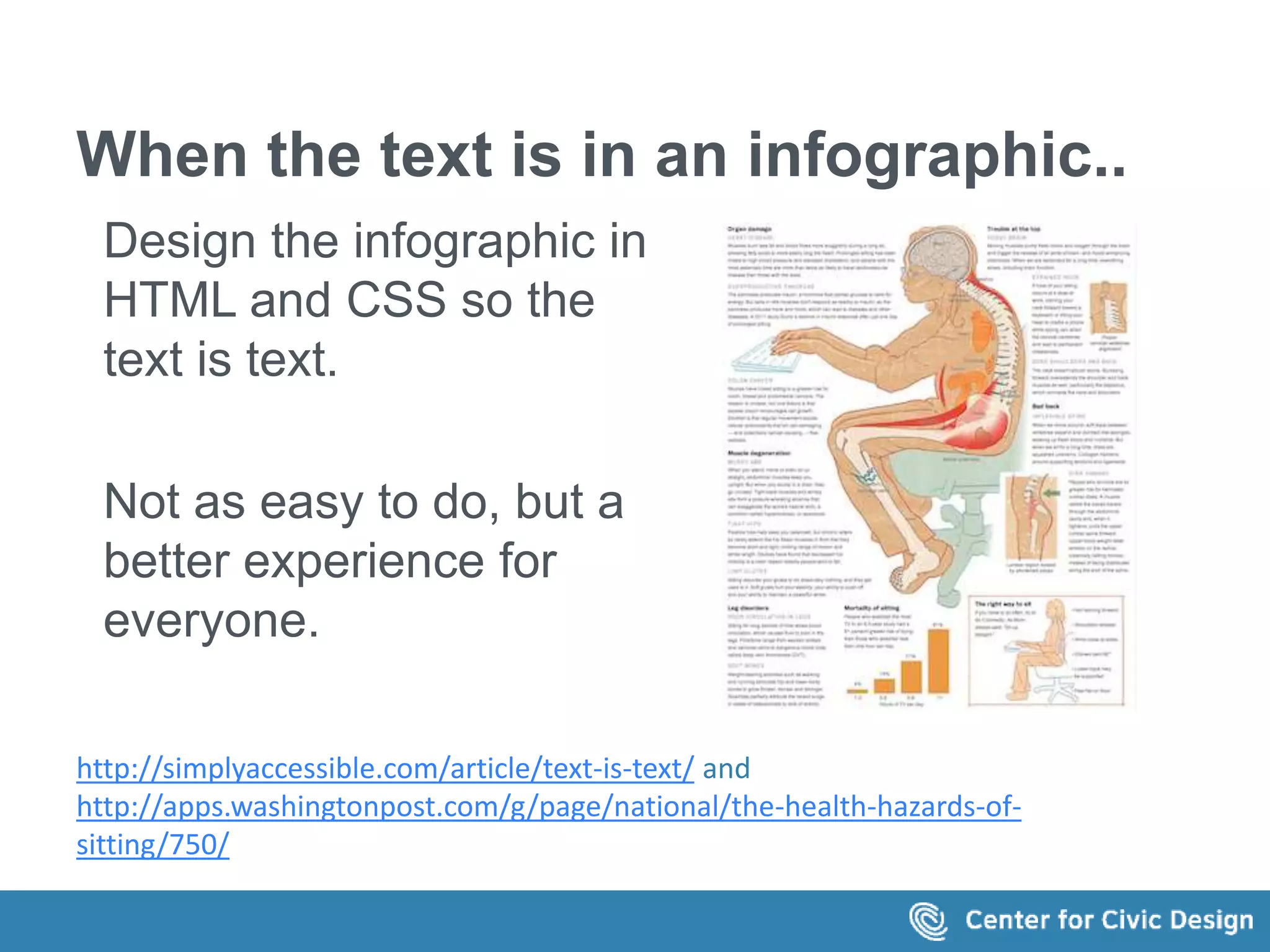 When the text is in an infographic.. 
Design the infographic in 
HTML and CSS so the 
text is text. 
Not as easy to do, but a 
better experience for 
everyone. 
http://simplyaccessible.com/article/text-is-text/ and 
http://apps.washingtonpost.com/g/page/national/the-health-hazards-of-sitting/ 
750/ 
 