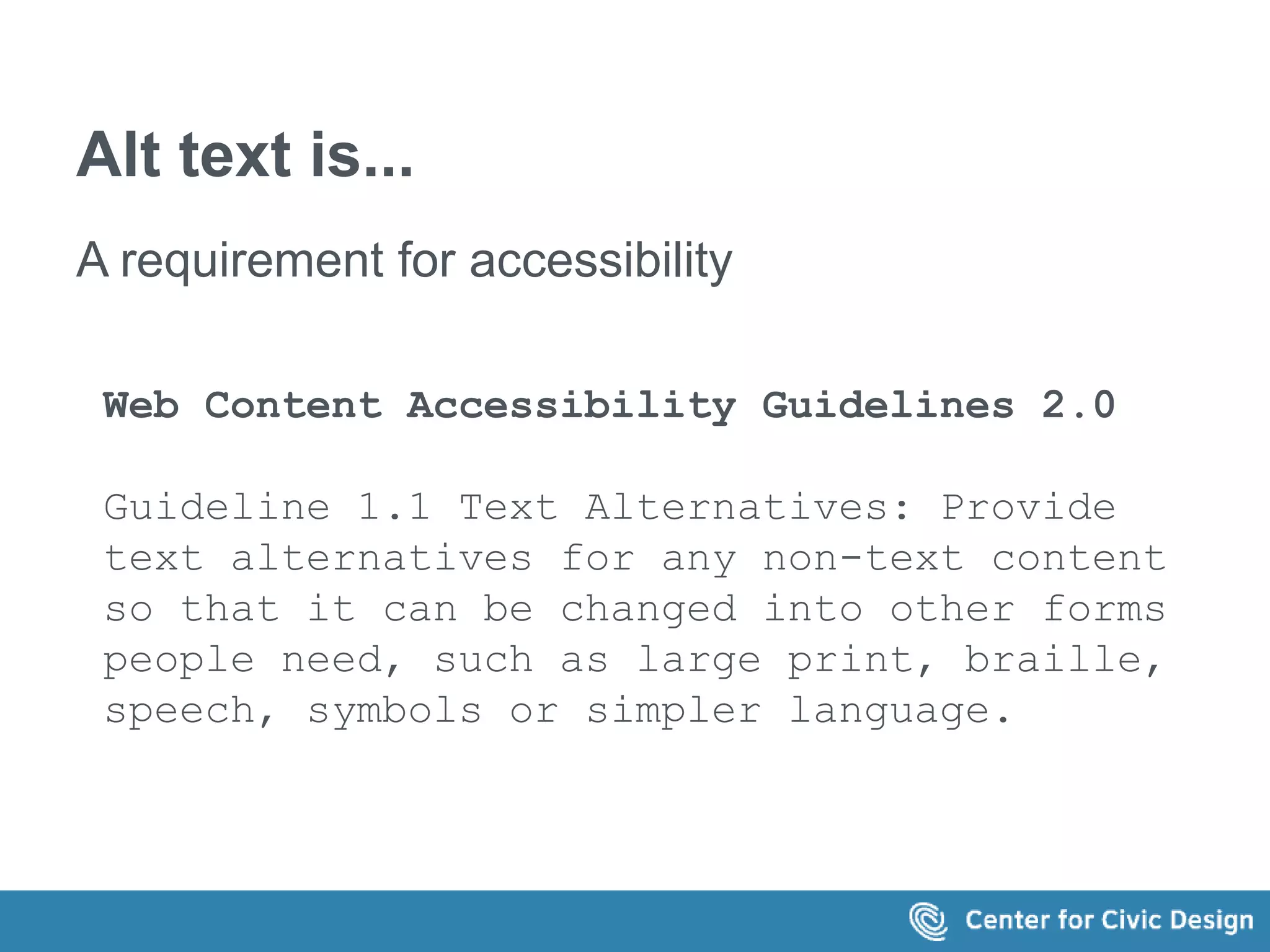 Alt text is... 
A requirement for accessibility 
Web Content Accessibility Guidelines 2.0 
Guideline 1.1 Text Alternatives: Provide 
text alternatives for any non-text content 
so that it can be changed into other forms 
people need, such as large print, braille, 
speech, symbols or simpler language. 
 