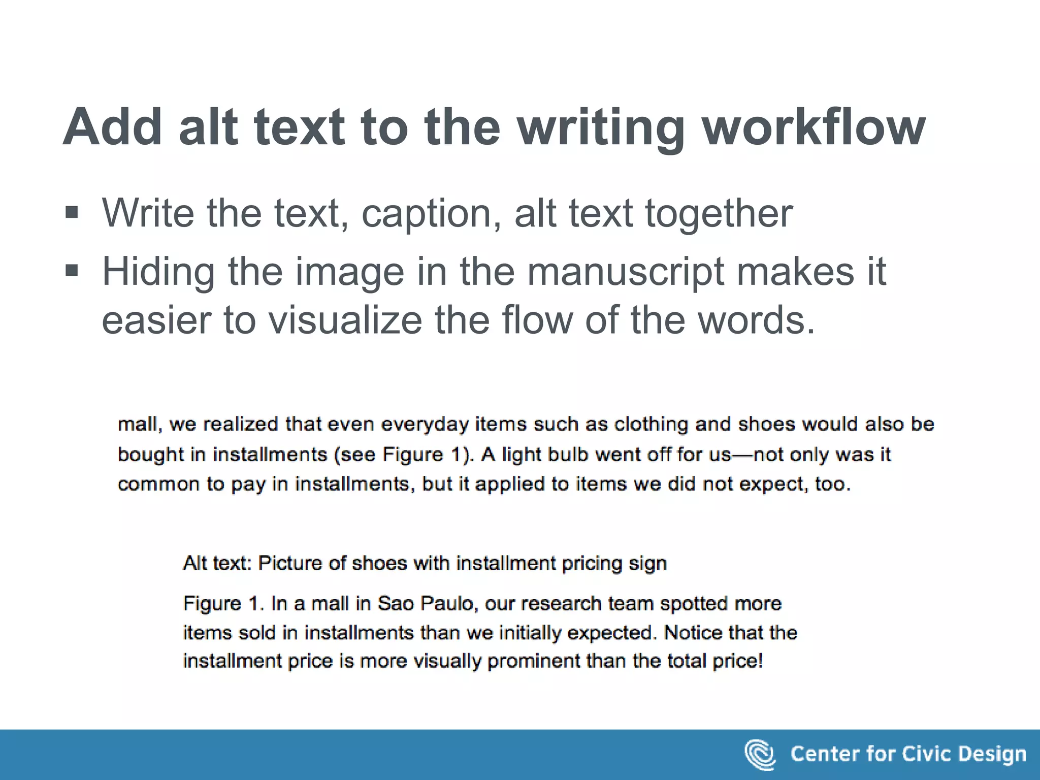 Add alt text to the writing workflow 
 Write the text, caption, alt text together 
 Hiding the image in the manuscript makes it 
easier to visualize the flow of the words. 
This is the text in the image: 
...mall, we realized that even everyday items such as clothing and shoes would 
also be bought in installments (see Figure 1). A light bulb went off for us—not 
only was it common to pay in installments, but it applied to items we did not 
expect, too. 
Alt text: Picture of shoes with installment pricing sign 
Figure 1. In a mall in Sao Paulo, our research team spotted more items sold in 
installments than we initially expected. Notice that the installment price is 
more visually prominent than the total price! 
 
