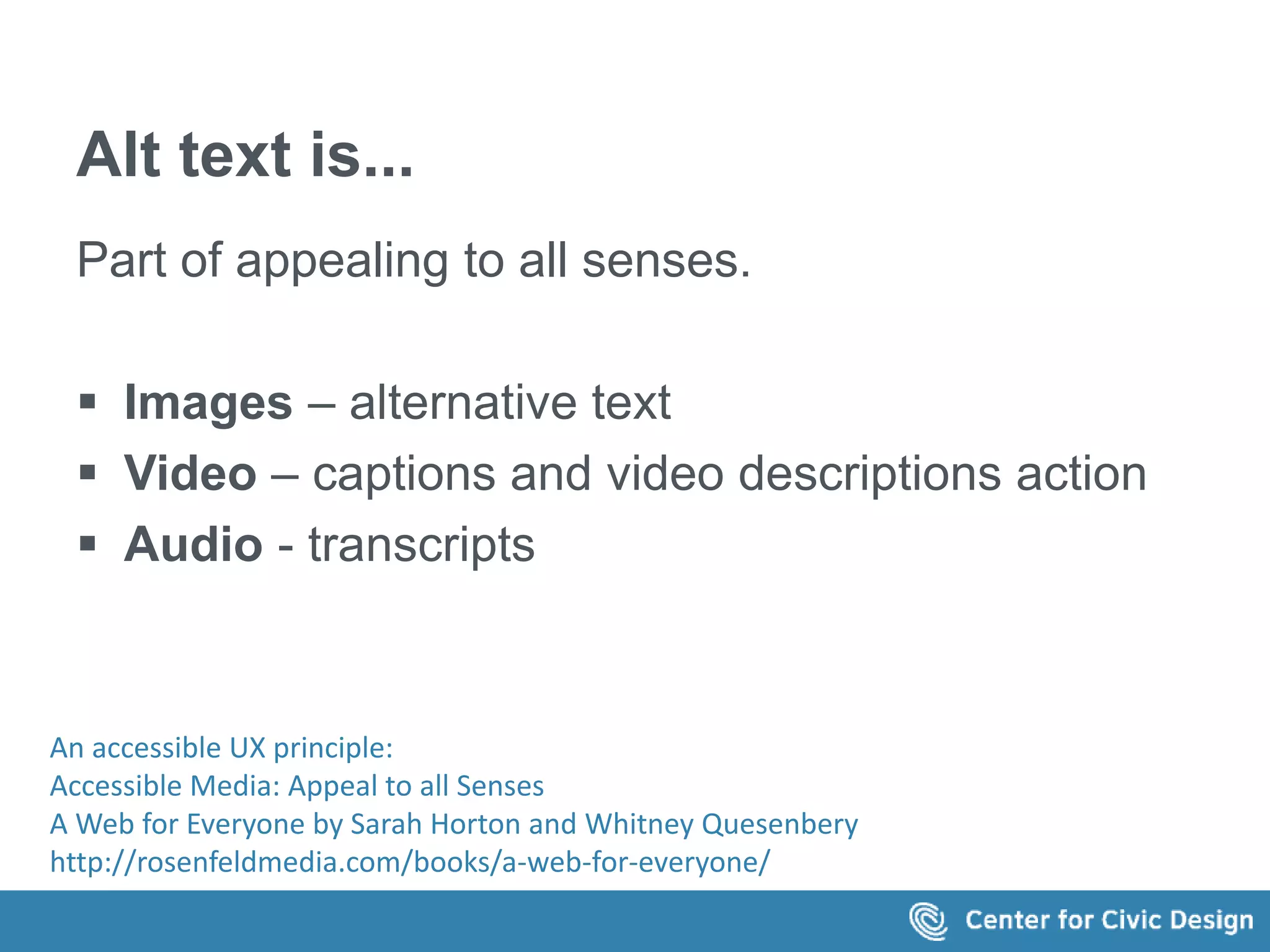 Alt text is... 
Part of appealing to all senses. 
 Images – alternative text 
 Video – captions and video descriptions action 
 Audio - transcripts 
An accessible UX principle: 
Accessible Media: Appeal to all Senses 
A Web for Everyone by Sarah Horton and Whitney Quesenbery 
http://rosenfeldmedia.com/books/a-web-for-everyone/ 
 