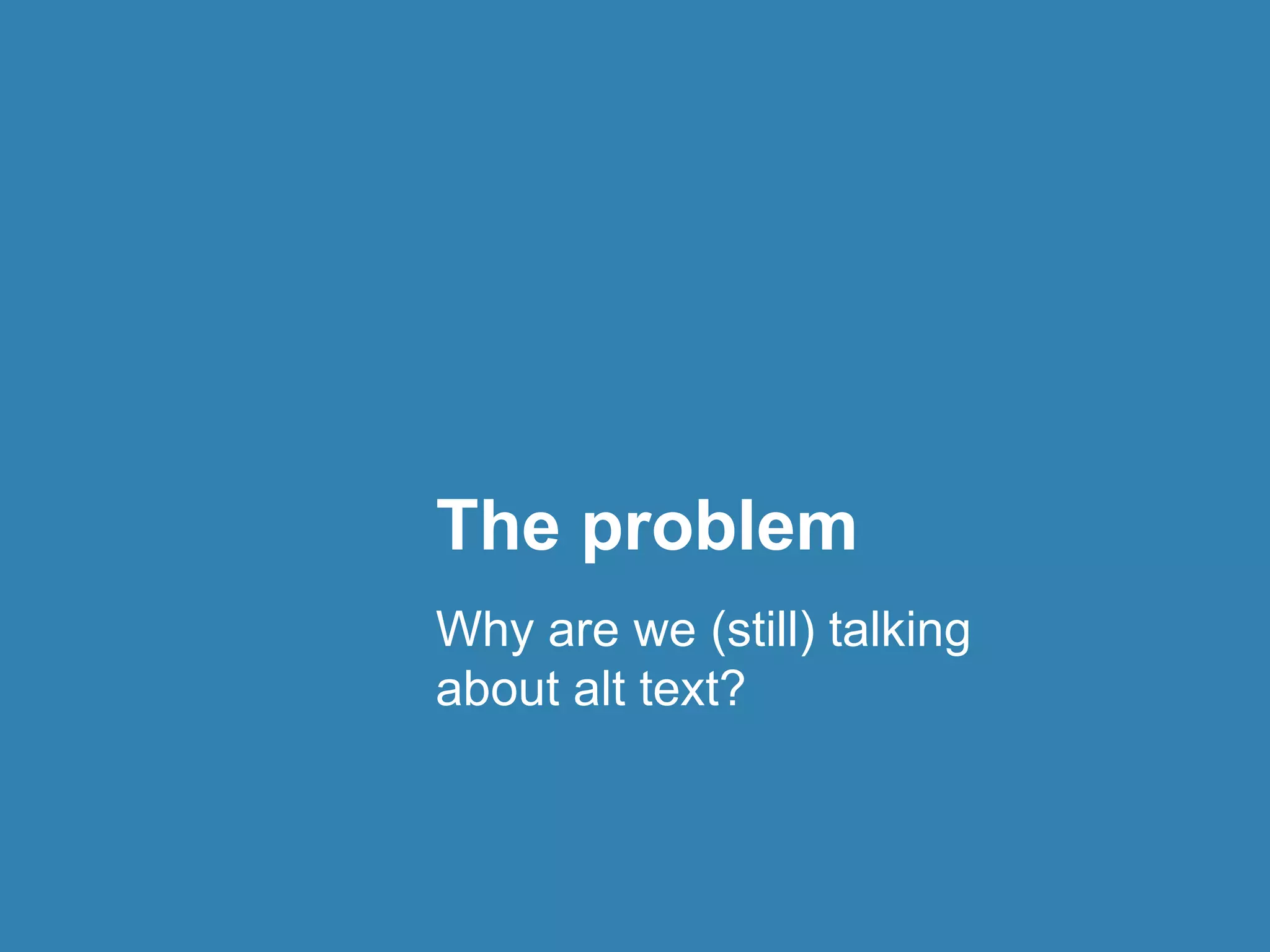 The problem 
Why are we (still) talking 
about alt text? 
 