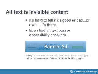 Alt text is invisible content 
 It's hard to tell if it's good or bad...or 
even it it's there. 
 Even bad alt text passes 
accessibility checkers. 
Banner Ad 
<img src="banner-ad-176987362334876292.jpg" 
alt="banner-ad-176987362334876292.jpg"> 
 