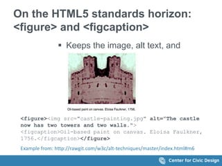 On the HTML5 standards horizon: 
<figure> and <figcaption> 
 Keeps the image, alt text, and 
caption together 
<figure><img src="castle-painting.jpg" alt="The castle 
now has two towers and two walls."> 
<figcaption>Oil-based paint on canvas. Eloisa Faulkner, 
1756.</figcaption></figure> 
Example from: http://rawgit.com/w3c/alt-techniques/master/index.html#m6 
 