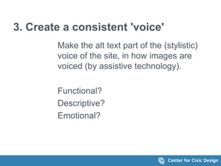 3. Create a consistent 'voice' 
Make the alt text part of the (stylistic) 
voice of the site, in how images are 
voiced (by assistive technology). 
Functional? 
Descriptive? 
Emotional? 
 