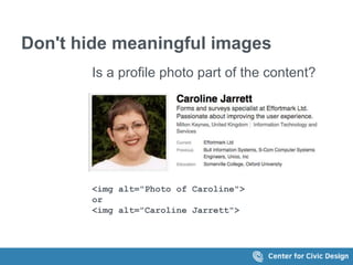 Don't hide meaningful images 
Is a profile photo part of the content? 
<img alt="Photo of Caroline"> 
or 
<img alt="Caroline Jarrett"> 
 