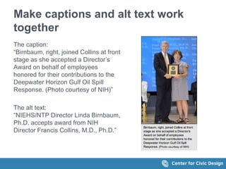 Make captions and alt text work 
together 
The caption: 
&ldquo;Birnbaum, right, joined Collins at front 
stage as she accepted a Director&rsquo;s 
Award on behalf of employees 
honored for their contributions to the 
Deepwater Horizon Gulf Oil Spill 
Response. (Photo courtesy of NIH)&rdquo; 
The alt text: 
&ldquo;NIEHS/NTP Director Linda Birnbaum, 
Ph.D. accepts award from NIH 
Director Francis Collins, M.D., Ph.D.&rdquo; 
 